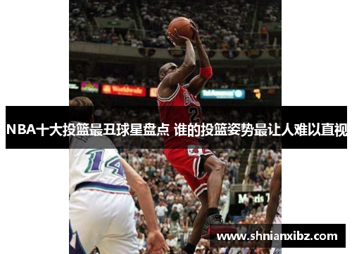 NBA十大投篮最丑球星盘点 谁的投篮姿势最让人难以直视